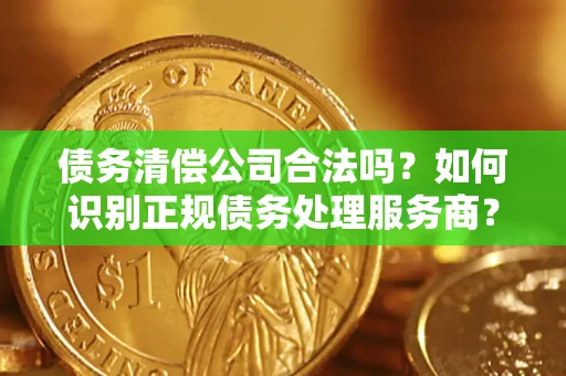 济南债务清偿公司合法吗？如何识别正规债务处理服务商？