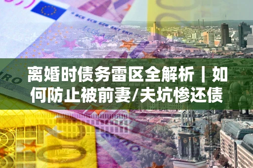 济南离婚时债务雷区全解析｜如何防止被前妻/夫坑惨还债？