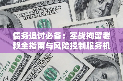 济南债务追讨必备：实战拘留老赖全指南与风险控制服务机构推荐